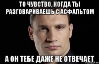 то чувство, когда ты разговариваешь с асфальтом а он тебе даже не отвечает