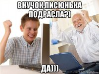 внучок,писюнька подрасла?) да)))