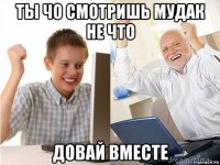 ты чо смотришь мудак не что довай вместе