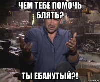 чем тебе помочь блять? ты ебанутый?!