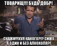 товарищ!!! будь добр! скажи!!!хуя какого?!? сижу я один и без алкохоля?!