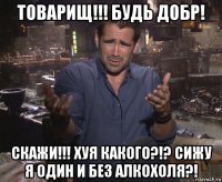 товарищ!!! будь добр! скажи!!! хуя какого?!? сижу я один и без алкохоля?!