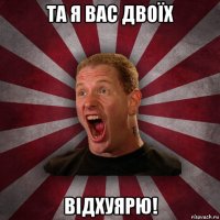 та я вас двоїх відхуярю!