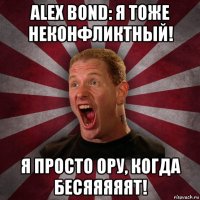 alex bond: я тоже неконфликтный! я просто ору, когда бесяяяяят!