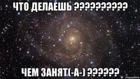 что делаешь ?????????? чем занят(-а-) ??????