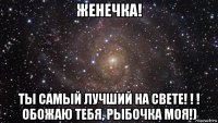 женечка! ты самый лучший на свете! ! ! обожаю тебя, рыбочка моя!)