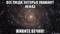 все люди, которые уважают нефаз живите вечно!