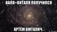 валя+виталя получился артём вмталич.