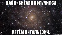 валя+виталя получился артём витальевич.