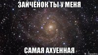 зайчёнок ты у меня самая ахуенная