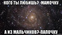 кого ты любишь? -мамочку а из мальчиков?-папочку