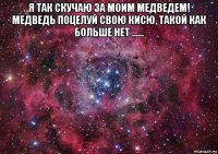 я так скучаю за моим медведем! медведь поцелуй свою кисю, такой как больше нет ...... 