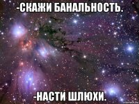 -скажи банальность. -насти шлюхи.