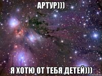 артур))) я хотю от тебя детей)))