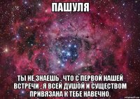 пашуля ты не знаешь , что с первой нашей встречи , я всей душой и существом привязана к тебе навечно.