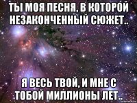 ты моя песня, в которой незаконченный сюжет.. я весь твой, и мне с тобой миллионы лет..