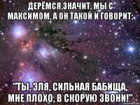 дерёмся,значит, мы с максимом, а он такой и говорит: "ты, эля, сильная бабища, мне плохо, в скорую звони!"