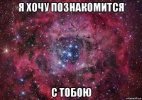 я хочу познакомится с тобою