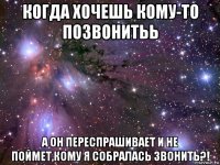 когда хочешь кому-то позвонитьь а он переспрашивает и не поймет,кому я собралась звонить?!