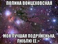 полина войцеховская моя лучшая подруженька, люблю ее =*