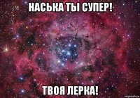 наська ты супер! твоя лерка!