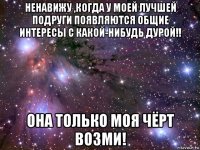 ненавижу ,когда у моей лучшей подруги появляются общие интересы с какой-нибудь дурой!! она только моя чёрт возми!