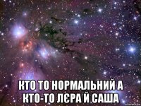  кто то нормальний а кто-то лєра й саша