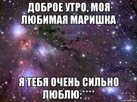 доброе утро, моя любимая маришка я тебя очень сильно люблю:****