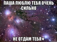 паша люблю тебя очень сильно не отдам тебя♥