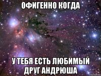 офигенно когда у тебя есть любимый друг андрюша