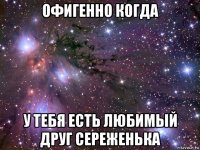 офигенно когда у тебя есть любимый друг сереженька