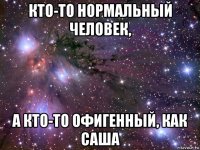 кто-то нормальный человек, а кто-то офигенный, как саша