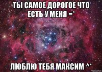 ты самое дорогое что есть у меня =* люблю тебя максим ^*