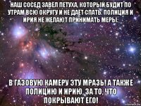 наш сосед завёл петуха, который будит по утрам всю округу и не даёт спать. полиция и ирия не желают принимать меры. в газовую камеру эту мразь! а также полицию и ирию, за то, что покрывают его!