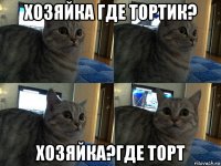 хозяйка где тортик? хозяйка?где торт