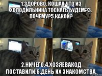 1.здорово, кошак что из холодильника тоскать будем?3. почему?5.какой? 2.ничего.4.хозяевакод поставили.6.день их знакомства.