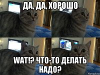 да, да, хорошо wat!? что-то делать надо?