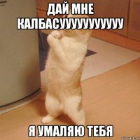 дай мне калбасууууууууууу я умаляю тебя