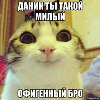 даник ты такой милый офигенный бро