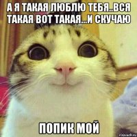 а я такая люблю тебя..вся такая вот такая...и скучаю попик мой