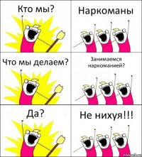 Кто мы? Наркоманы Что мы делаем? Занимаемся наркоманией? Да? Не нихуя!!!