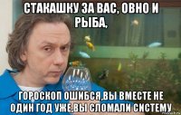 стакашку за вас, овно и рыба, гороскоп ошибся,вы вместе не один год уже,вы сломали систему