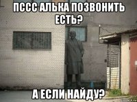 пссс алька позвонить есть? а если найду?