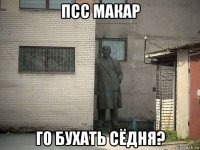 псс макар го бухать сёдня?