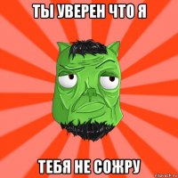 ты уверен что я тебя не сожру