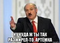  ну куда ж ты так разжирел-то, артёмка