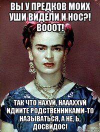 вы у предков моих уши видели и нос?! вооот! так что нахуй, наааххуй идиите родственниками-то называться, а не, ь, досвидос!