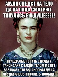 ахули оне всё на тело да на лицо смотрют, тянулись б к душеееее! правда объяснить откуда у такой хари с таким телом может взяться хотя бы сносная душа не удавалось никому, ь, вообще!