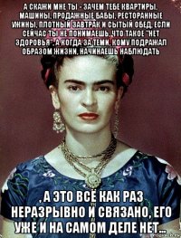 а скажи мне ты - зачем тебе квартиры, машины, продажные бабы, ресторанные ужины, плотный завтрак и сытый обед, если сейчас ты не понимаешь, что такое "нет здоровья", а когда за теми, кому подражал образом жизни, начинаешь наблюдать , а это всё как раз неразрывно и связано, его уже и на самом деле нет...