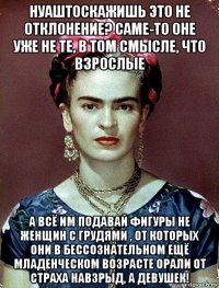 нуаштоскажишь это не отклонение? саме-то оне уже не те, в том смысле, что взрослые а всё им подавай фигуры не женщин с грудями , от которых они в бессознательном ещё младенческом возрасте орали от страха навзрыд, а девушек!